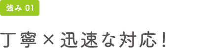 強み01 丁寧×迅速な対応！