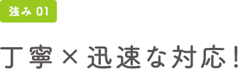 強み01 丁寧×迅速な対応！